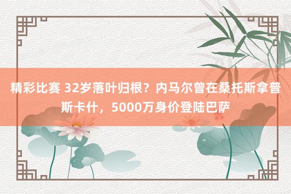 精彩比赛 32岁落叶归根？内马尔曾在桑托斯拿普斯卡什，5000万身价登陆巴萨