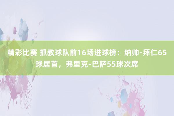 精彩比赛 抓教球队前16场进球榜：纳帅-拜仁65球居首，弗里克-巴萨55球次席