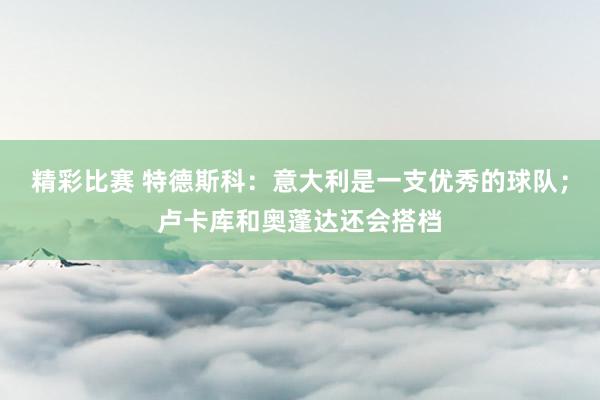 精彩比赛 特德斯科：意大利是一支优秀的球队；卢卡库和奥蓬达还会搭档