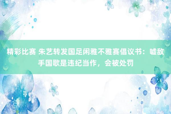 精彩比赛 朱艺转发国足闲雅不雅赛倡议书：嘘敌手国歌是违纪当作，会被处罚