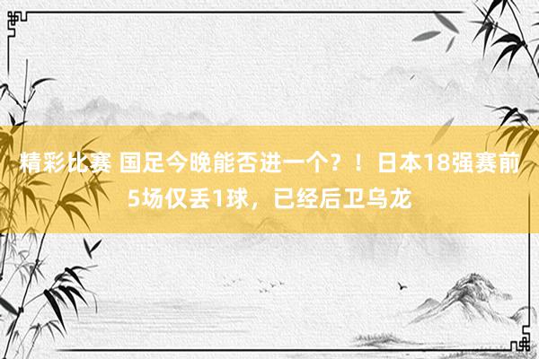 精彩比赛 国足今晚能否进一个？！日本18强赛前5场仅丢1球，已经后卫乌龙