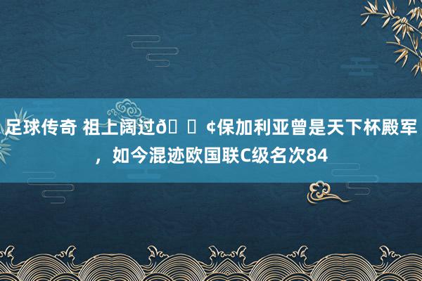 足球传奇 祖上阔过😢保加利亚曾是天下杯殿军，如今混迹欧国联C级名次84