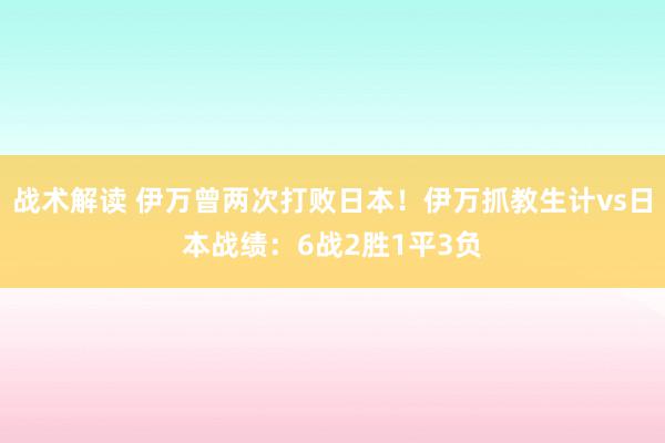 战术解读 伊万曾两次打败日本！伊万抓教生计vs日本战绩：6战2胜1平3负