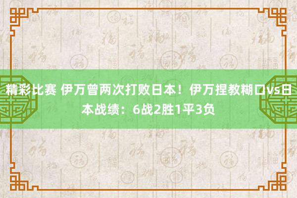 精彩比赛 伊万曾两次打败日本！伊万捏教糊口vs日本战绩：6战2胜1平3负