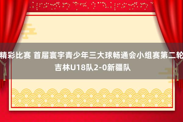 精彩比赛 首届寰宇青少年三大球畅通会小组赛第二轮 吉林U18队2-0新疆队