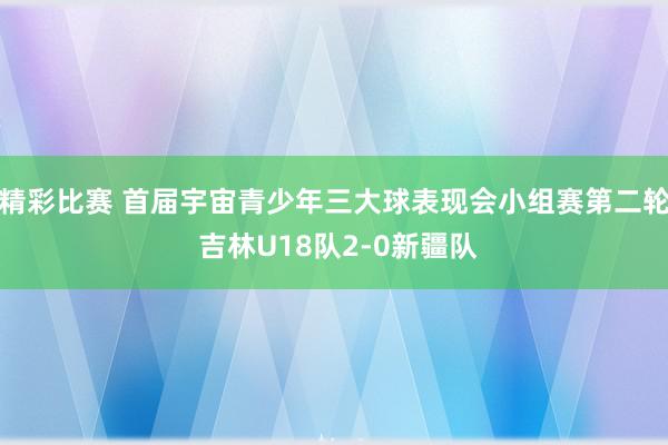 精彩比赛 首届宇宙青少年三大球表现会小组赛第二轮 吉林U18队2-0新疆队