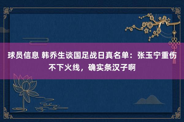 球员信息 韩乔生谈国足战日真名单：张玉宁重伤不下火线，确实条汉子啊