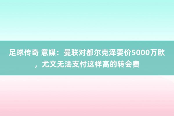 足球传奇 意媒：曼联对都尔克泽要价5000万欧，尤文无法支付这样高的转会费