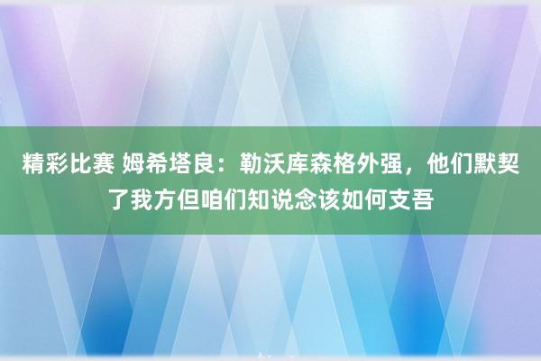 精彩比赛 姆希塔良：勒沃库森格外强，他们默契了我方但咱们知说念该如何支吾