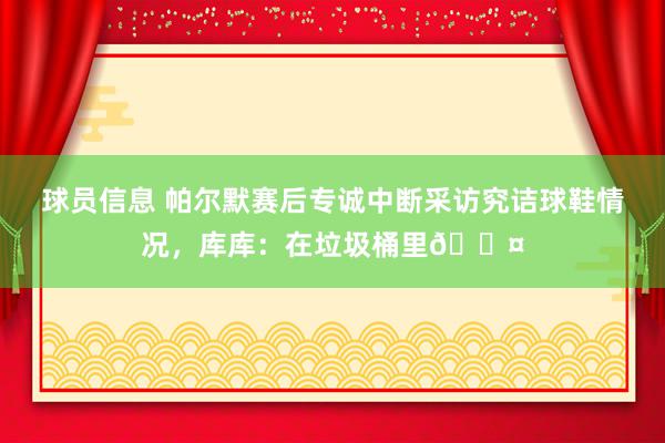 球员信息 帕尔默赛后专诚中断采访究诘球鞋情况，库库：在垃圾桶里😤