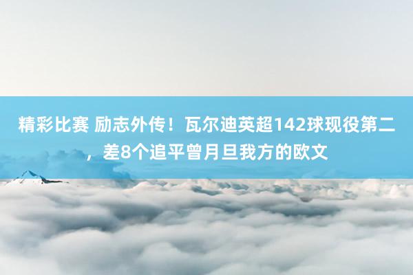 精彩比赛 励志外传！瓦尔迪英超142球现役第二，差8个追平曾月旦我方的欧文