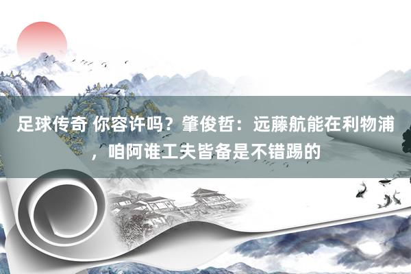 足球传奇 你容许吗？肇俊哲：远藤航能在利物浦，咱阿谁工夫皆备是不错踢的