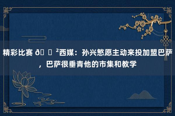 精彩比赛 😲西媒：孙兴慜愿主动来投加盟巴萨，巴萨很垂青他的市集和教学