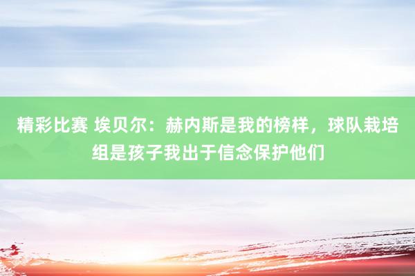 精彩比赛 埃贝尔：赫内斯是我的榜样，球队栽培组是孩子我出于信念保护他们