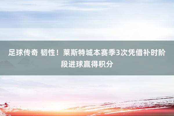 足球传奇 韧性！莱斯特城本赛季3次凭借补时阶段进球赢得积分