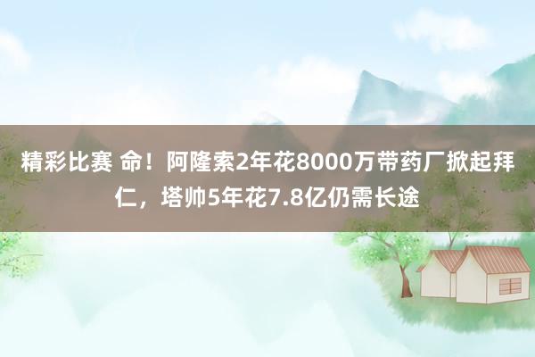 精彩比赛 命！阿隆索2年花8000万带药厂掀起拜仁，塔帅5年花7.8亿仍需长途