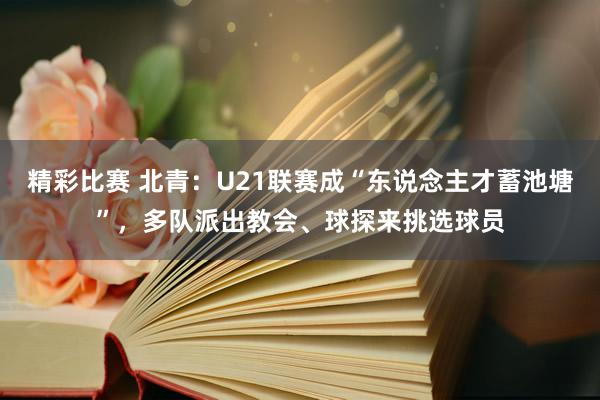 精彩比赛 北青：U21联赛成“东说念主才蓄池塘”，多队派出教会、球探来挑选球员