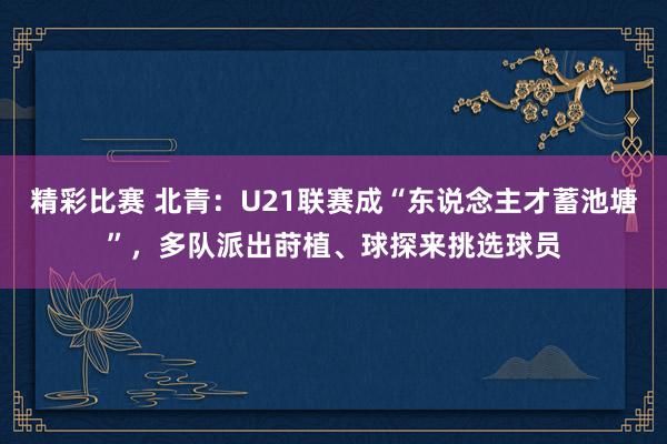 精彩比赛 北青：U21联赛成“东说念主才蓄池塘”，多队派出莳植、球探来挑选球员