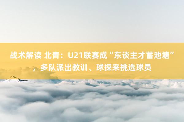 战术解读 北青：U21联赛成“东谈主才蓄池塘”，多队派出教训、球探来挑选球员