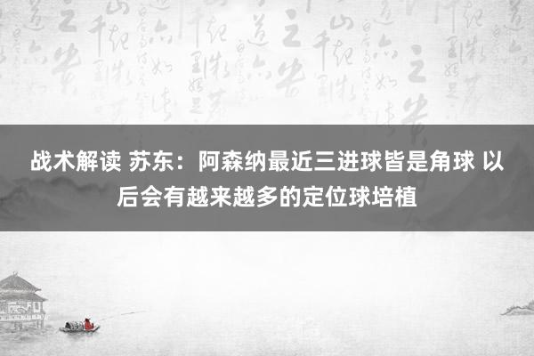 战术解读 苏东：阿森纳最近三进球皆是角球 以后会有越来越多的定位球培植