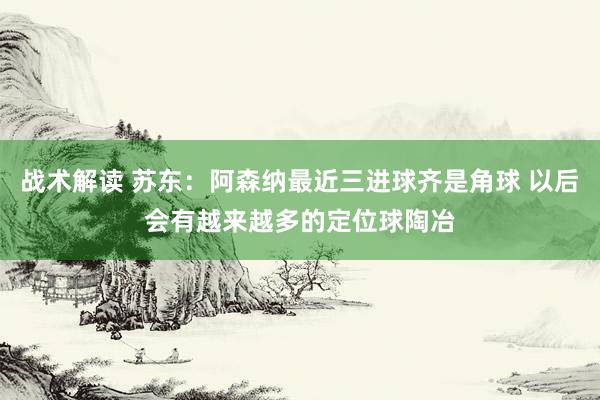 战术解读 苏东：阿森纳最近三进球齐是角球 以后会有越来越多的定位球陶冶