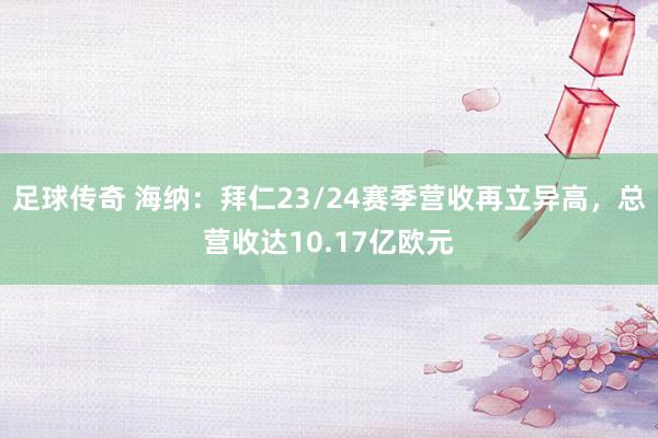 足球传奇 海纳：拜仁23/24赛季营收再立异高，总营收达10.17亿欧元