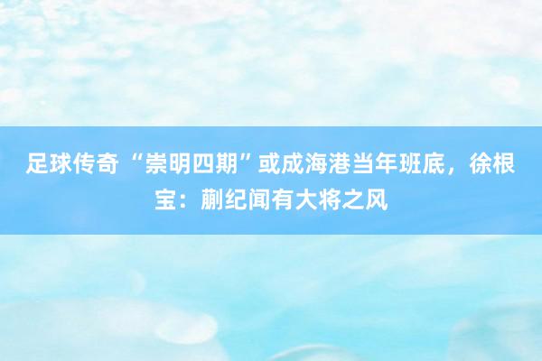 足球传奇 “崇明四期”或成海港当年班底，徐根宝：蒯纪闻有大将之风