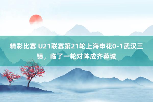 精彩比赛 U21联赛第21轮上海申花0-1武汉三镇，临了一轮对阵成齐蓉城