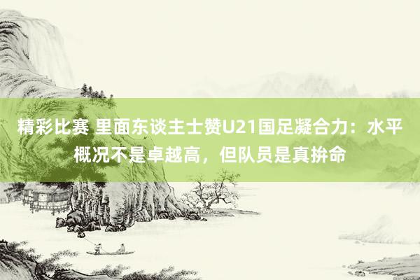 精彩比赛 里面东谈主士赞U21国足凝合力：水平概况不是卓越高，但队员是真拚命