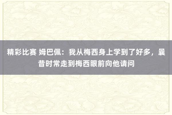 精彩比赛 姆巴佩：我从梅西身上学到了好多，曩昔时常走到梅西眼前向他请问