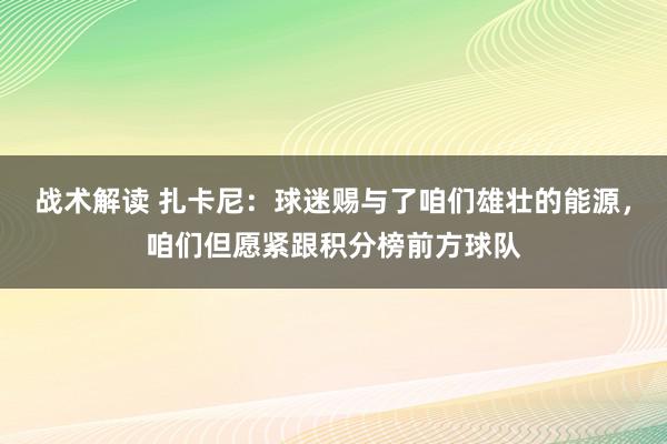 战术解读 扎卡尼：球迷赐与了咱们雄壮的能源，咱们但愿紧跟积分榜前方球队