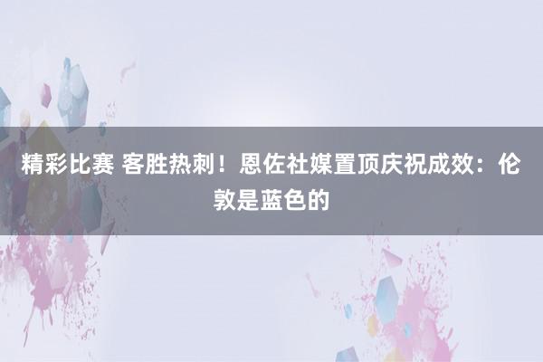 精彩比赛 客胜热刺！恩佐社媒置顶庆祝成效：伦敦是蓝色的