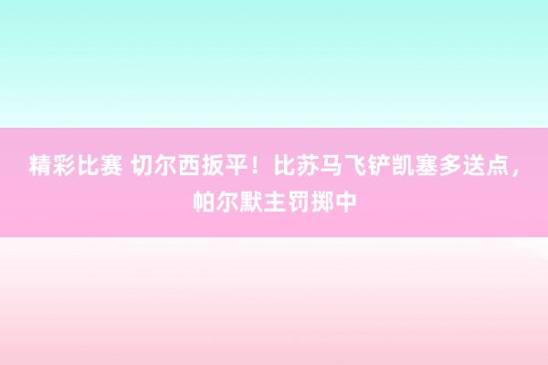 精彩比赛 切尔西扳平！比苏马飞铲凯塞多送点，帕尔默主罚掷中