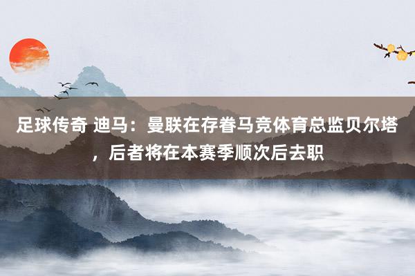 足球传奇 迪马：曼联在存眷马竞体育总监贝尔塔，后者将在本赛季顺次后去职