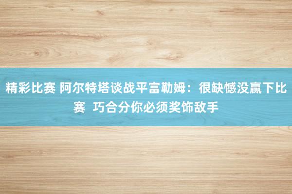 精彩比赛 阿尔特塔谈战平富勒姆：很缺憾没赢下比赛  巧合分你必须奖饰敌手