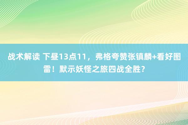 战术解读 下昼13点11，弗格夸赞张镇麟+看好图雷！默示妖怪之旅四战全胜？