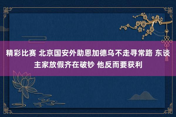 精彩比赛 北京国安外助恩加德乌不走寻常路 东谈主家放假齐在破钞 他反而要获利