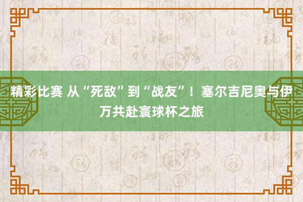 精彩比赛 从“死敌”到“战友”！塞尔吉尼奥与伊万共赴寰球杯之旅