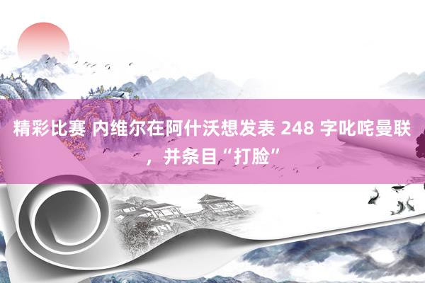 精彩比赛 内维尔在阿什沃想发表 248 字叱咤曼联，并条目“打脸”