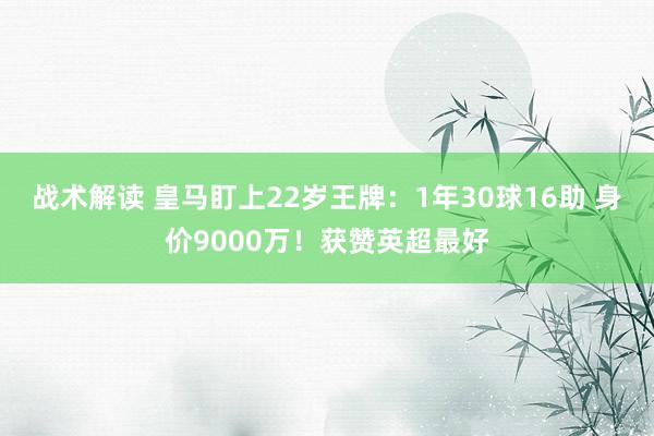 战术解读 皇马盯上22岁王牌：1年30球16助 身价9000万！获赞英超最好