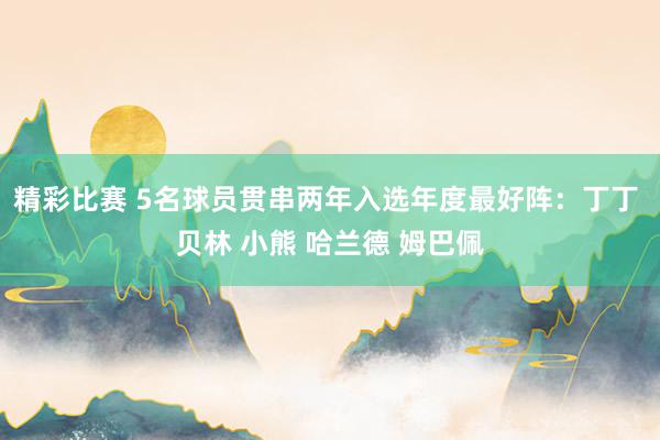 精彩比赛 5名球员贯串两年入选年度最好阵：丁丁 贝林 小熊 哈兰德 姆巴佩