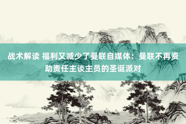 战术解读 福利又减少了曼联自媒体：曼联不再资助责任主谈主员的圣诞派对